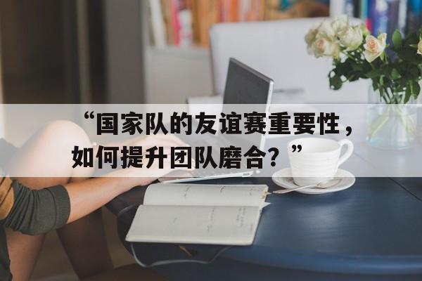 九游体育网址-关于“国家队的友谊赛重要性，如何提升团队磨合？”的信息